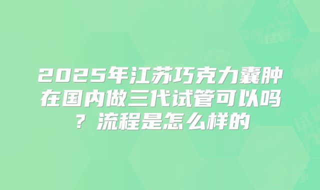 2025年江苏巧克力囊肿在国内做三代试管可以吗？流程是怎么样的