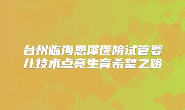 台州临海恩泽医院试管婴儿技术点亮生育希望之路