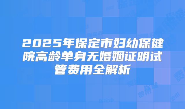 2025年保定市妇幼保健院高龄单身无婚姻证明试管费用全解析
