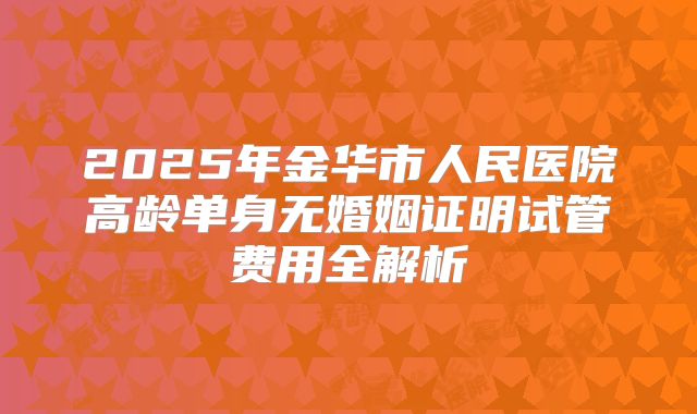 2025年金华市人民医院高龄单身无婚姻证明试管费用全解析