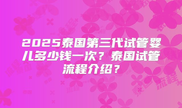 2025泰国第三代试管婴儿多少钱一次?泰国试管流程介绍?