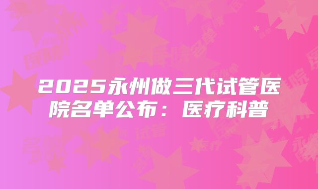 2025永州做三代试管医院名单公布：医疗科普
