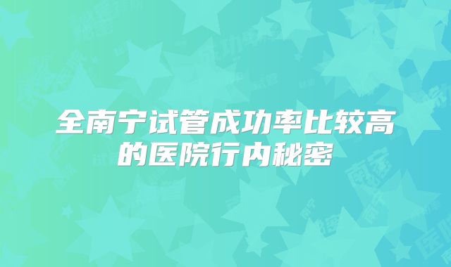 全南宁试管成功率比较高的医院行内秘密