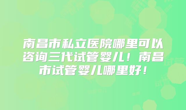 南昌市私立医院哪里可以咨询三代试管婴儿！南昌市试管婴儿哪里好！