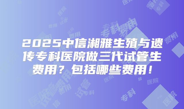 2025中信湘雅生殖与遗传专科医院做三代试管生费用？包括哪些费用！