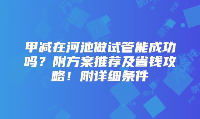 甲减在河池做试管能成功吗?附方案推荐及省钱攻略!附详细条件