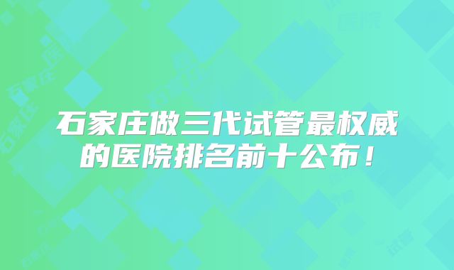 石家庄做三代试管最权威的医院排名前十公布！