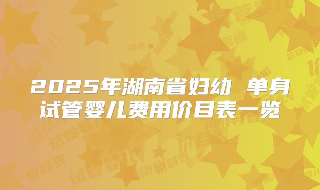 2025年湖南省妇幼 单身试管婴儿费用价目表一览