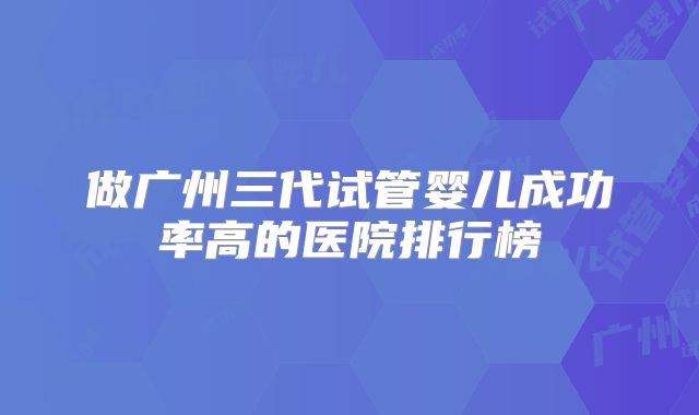 做广州三代试管婴儿成功率高的医院排行榜