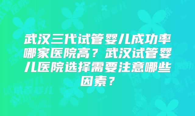 武汉三代试管婴儿成功率哪家医院高？武汉试管婴儿医院选择需要注意哪些因素？