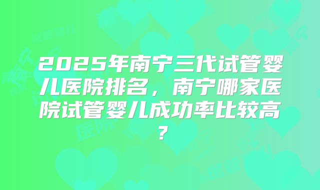 2025年南宁三代试管婴儿医院排名，南宁哪家医院试管婴儿成功率比较高？