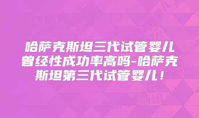 哈萨克斯坦三代试管婴儿曾经性成功率高吗-哈萨克斯坦第三代试管婴儿！