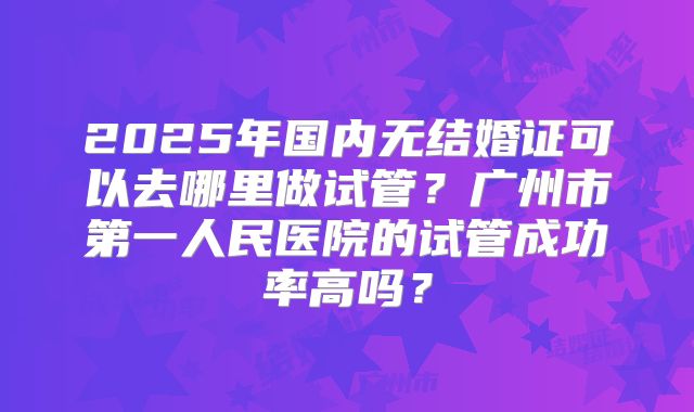 2025年国内无结婚证可以去哪里做试管？广州市第一人民医院的试管成功率高吗？