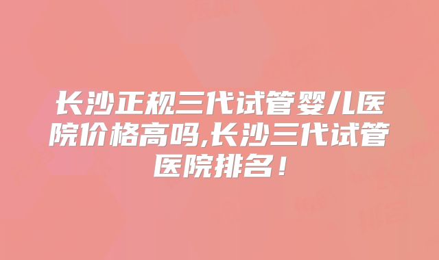 长沙正规三代试管婴儿医院价格高吗,长沙三代试管医院排名！