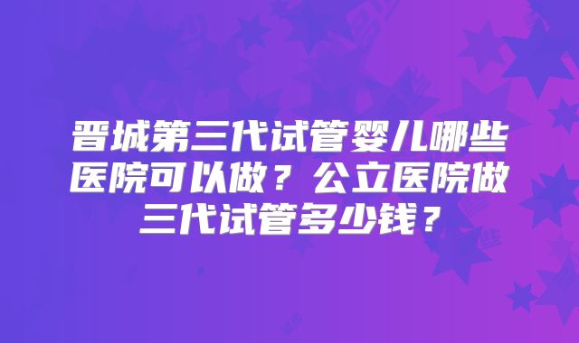 晋城第三代试管婴儿哪些医院可以做？公立医院做三代试管多少钱？