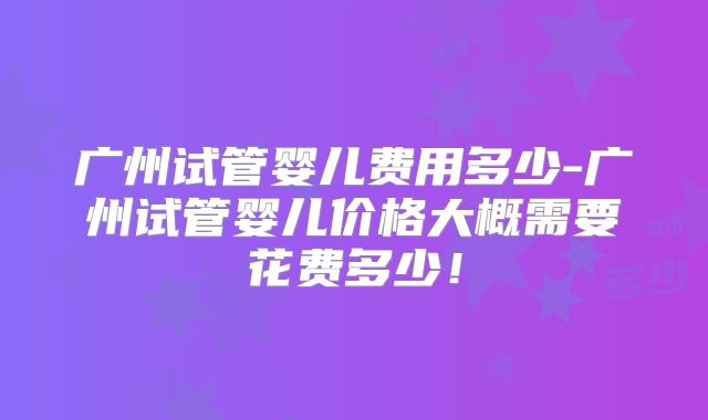 广州试管婴儿费用多少-广州试管婴儿价格大概需要花费多少！