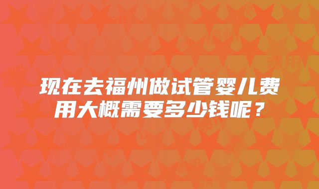 现在去福州做试管婴儿费用大概需要多少钱呢？