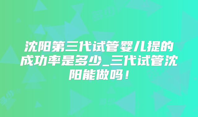 沈阳第三代试管婴儿提的成功率是多少_三代试管沈阳能做吗！