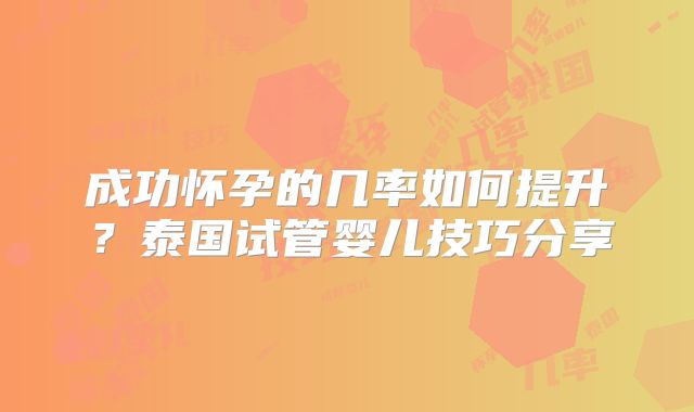 成功怀孕的几率如何提升？泰国试管婴儿技巧分享