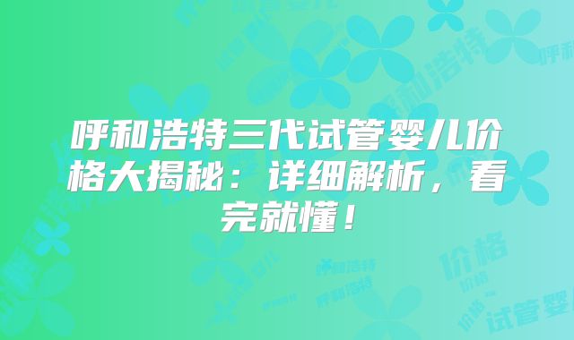 呼和浩特三代试管婴儿价格大揭秘：详细解析，看完就懂！