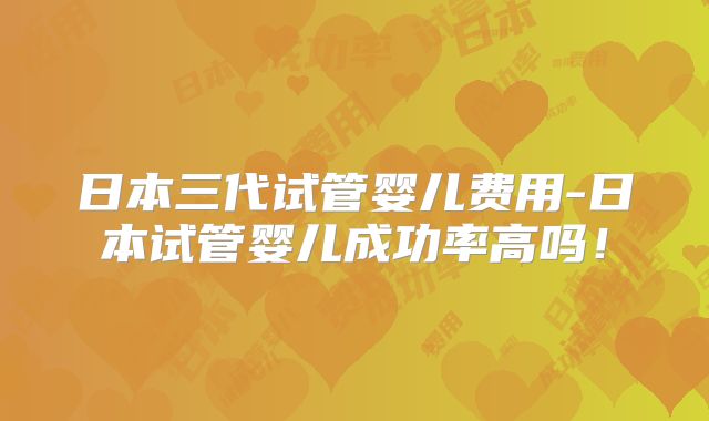 日本三代试管婴儿费用-日本试管婴儿成功率高吗！