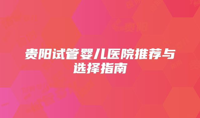 贵阳试管婴儿医院推荐与选择指南