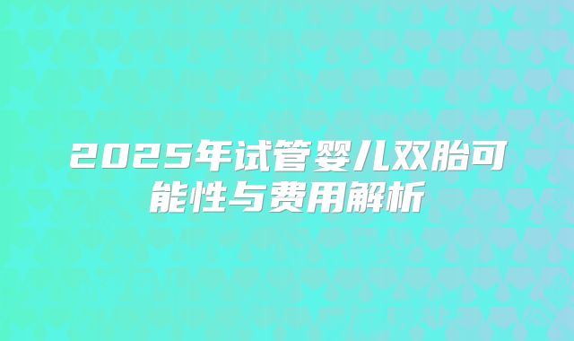 2025年试管婴儿双胎可能性与费用解析
