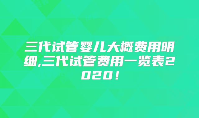 三代试管婴儿大概费用明细,三代试管费用一览表2020！