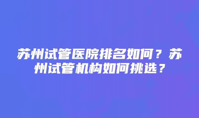 苏州试管医院排名如何？苏州试管机构如何挑选？