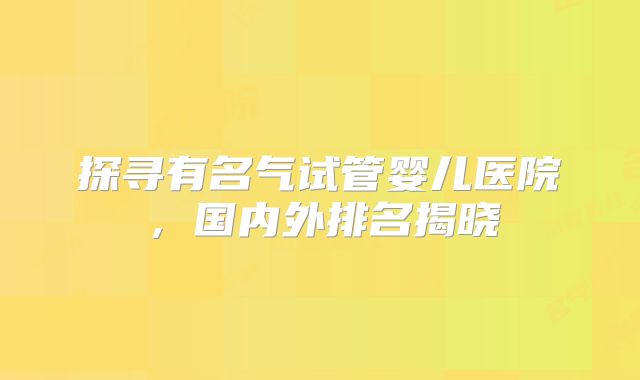 探寻有名气试管婴儿医院，国内外排名揭晓