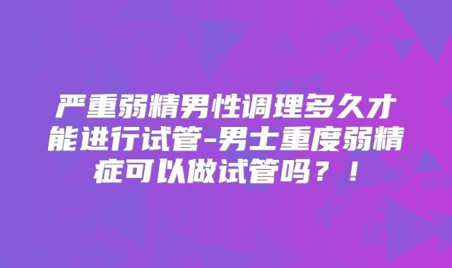 严重弱精男性调理多久才能进行试管-男士重度弱精症可以做试管吗？！