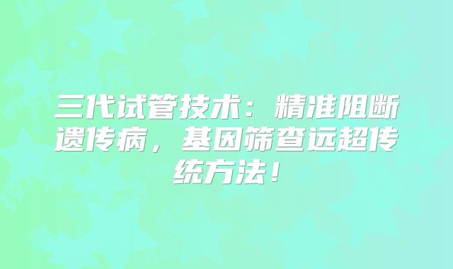 三代试管技术:精准阻断遗传病,基因筛查远超传统方法!