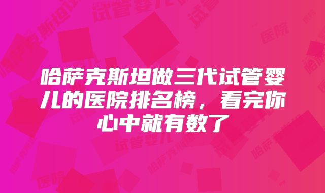 哈萨克斯坦做三代试管婴儿的医院排名榜，看完你心中就有数了