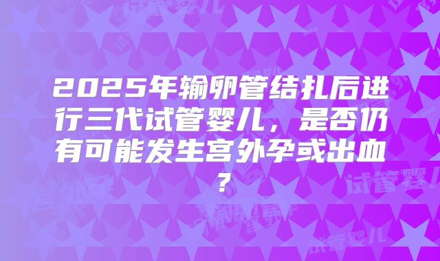 2025年输卵管结扎后进行三代试管婴儿，是否仍有可能发生宫外孕或出血？