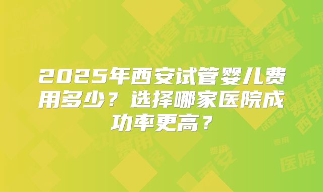 2025年西安试管婴儿费用多少？选择哪家医院成功率更高？