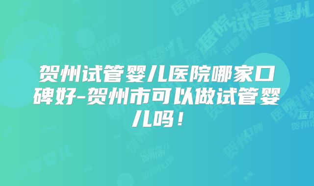 贺州试管婴儿医院哪家口碑好-贺州市可以做试管婴儿吗！