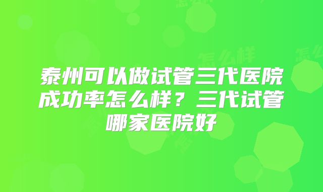 泰州可以做试管三代医院成功率怎么样？三代试管哪家医院好