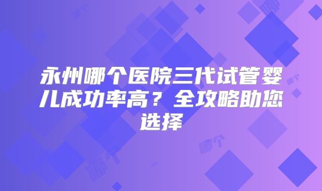 永州哪个医院三代试管婴儿成功率高？全攻略助您选择