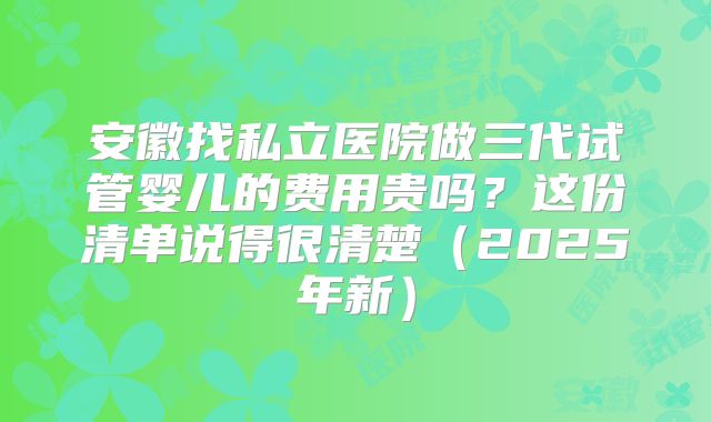 安徽找私立医院做三代试管婴儿的费用贵吗？这份清单说得很清楚（2025年新）