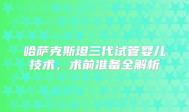 哈萨克斯坦三代试管婴儿技术,术前准备全解析