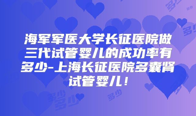 海军军医大学长征医院做三代试管婴儿的成功率有多少-上海长征医院多囊肾试管婴儿！