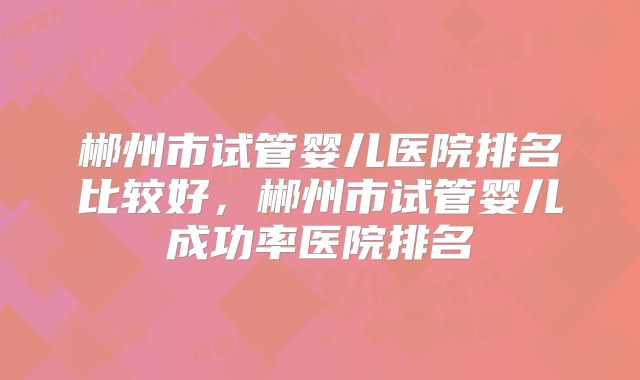 郴州市试管婴儿医院排名比较好，郴州市试管婴儿成功率医院排名