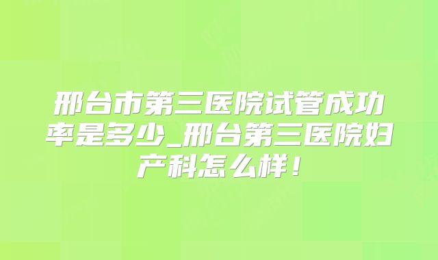 邢台市第三医院试管成功率是多少_邢台第三医院妇产科怎么样！