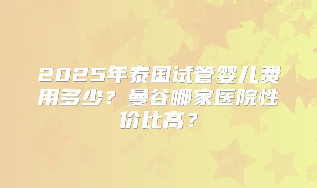 2025年泰国试管婴儿费用多少？曼谷哪家医院性价比高？