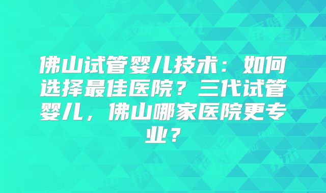 佛山试管婴儿技术：如何选择最佳医院？三代试管婴儿，佛山哪家医院更专业？
