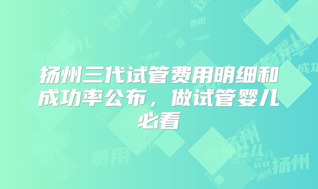 扬州三代试管费用明细和成功率公布，做试管婴儿必看