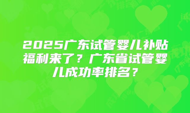 2025广东试管婴儿补贴福利来了？广东省试管婴儿成功率排名？