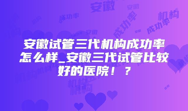 安徽试管三代机构成功率怎么样_安徽三代试管比较好的医院！？
