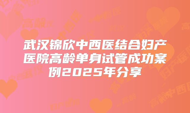 武汉锦欣中西医结合妇产医院高龄单身试管成功案例2025年分享