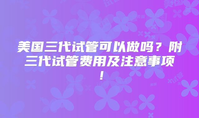 美国三代试管可以做吗？附三代试管费用及注意事项！